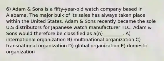 6) Adam & Sons is a fifty-year-old watch company based in Alabama. The major bulk of its sales has always taken place within the United States. Adam & Sons recently became the sole U.S distributors for Japanese watch manufacturer TLC. Adam & Sons would therefore be classified as a(n) ________. A) international organization B) multinational organization C) transnational organization D) global organization E) domestic organization