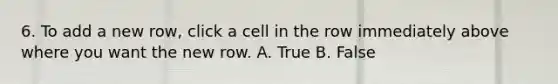 6. To add a new row, click a cell in the row immediately above where you want the new row. A. True B. False