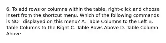 6. To add rows or columns within the table, right-click and choose Insert from the shortcut menu. Which of the following commands is NOT displayed on this menu? A. Table Columns to the Left B. Table Columns to the Right C. Table Rows Above D. Table Column Above