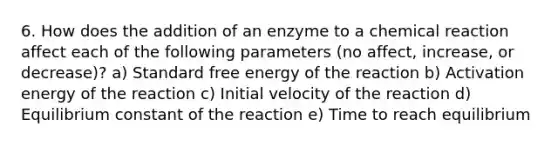 6. How does the addition of an enzyme to a chemical reaction affect each of the following parameters (no affect, increase, or decrease)? a) Standard free energy of the reaction b) Activation energy of the reaction c) Initial velocity of the reaction d) Equilibrium constant of the reaction e) Time to reach equilibrium