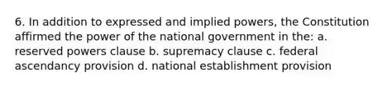 6. In addition to expressed and implied powers, the Constitution affirmed the power of the national government in the: a. reserved powers clause b. supremacy clause c. federal ascendancy provision d. national establishment provision