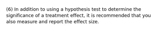 (6) In addition to using a hypothesis test to determine the significance of a treatment effect, it is recommended that you also measure and report the effect size.