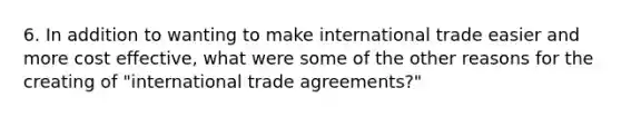 6. In addition to wanting to make international trade easier and more cost effective, what were some of the other reasons for the creating of "international trade agreements?"