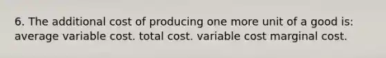 6. The additional cost of producing one more unit of a good is: average variable cost. total cost. variable cost marginal cost.