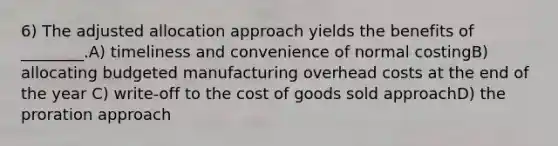 6) The adjusted allocation approach yields the benefits of ________.A) timeliness and convenience of normal costingB) allocating budgeted manufacturing overhead costs at the end of the year C) write-off to the cost of goods sold approachD) the proration approach