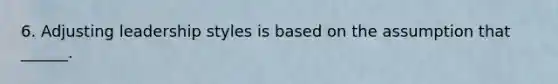 6. Adjusting leadership styles is based on the assumption that ______.