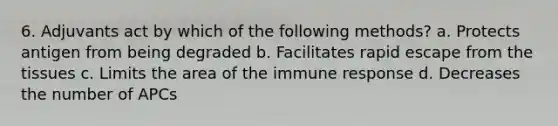 6. Adjuvants act by which of the following methods? a. Protects antigen from being degraded b. Facilitates rapid escape from the tissues c. Limits the area of the immune response d. Decreases the number of APCs