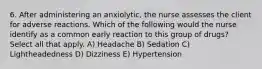 6. After administering an anxiolytic, the nurse assesses the client for adverse reactions. Which of the following would the nurse identify as a common early reaction to this group of drugs? Select all that apply. A) Headache B) Sedation C) Lightheadedness D) Dizziness E) Hypertension