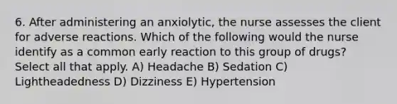 6. After administering an anxiolytic, the nurse assesses the client for adverse reactions. Which of the following would the nurse identify as a common early reaction to this group of drugs? Select all that apply. A) Headache B) Sedation C) Lightheadedness D) Dizziness E) Hypertension