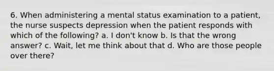 6. When administering a mental status examination to a patient, the nurse suspects depression when the patient responds with which of the following? a. I don't know b. Is that the wrong answer? c. Wait, let me think about that d. Who are those people over there?