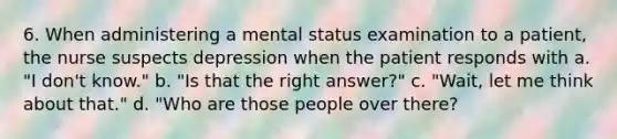 6. When administering a mental status examination to a patient, the nurse suspects depression when the patient responds with a. "I don't know." b. "Is that the right answer?" c. "Wait, let me think about that." d. "Who are those people over there?