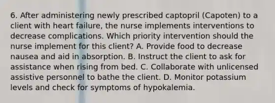 6. After administering newly prescribed captopril (Capoten) to a client with heart failure, the nurse implements interventions to decrease complications. Which priority intervention should the nurse implement for this client? A. Provide food to decrease nausea and aid in absorption. B. Instruct the client to ask for assistance when rising from bed. C. Collaborate with unlicensed assistive personnel to bathe the client. D. Monitor potassium levels and check for symptoms of hypokalemia.