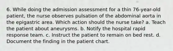 6. While doing the admission assessment for a thin 76-year-old patient, the nurse observes pulsation of the abdominal aorta in the epigastric area. Which action should the nurse take? a. Teach the patient about aneurysms. b. Notify the hospital rapid response team. c. Instruct the patient to remain on bed rest. d. Document the finding in the patient chart.