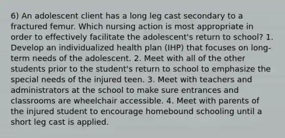 6) An adolescent client has a long leg cast secondary to a fractured femur. Which nursing action is most appropriate in order to effectively facilitate the adolescent's return to school? 1. Develop an individualized health plan (IHP) that focuses on long-term needs of the adolescent. 2. Meet with all of the other students prior to the student's return to school to emphasize the special needs of the injured teen. 3. Meet with teachers and administrators at the school to make sure entrances and classrooms are wheelchair accessible. 4. Meet with parents of the injured student to encourage homebound schooling until a short leg cast is applied.