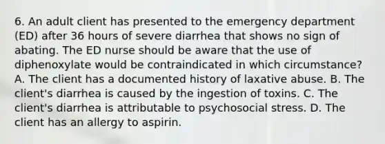 6. An adult client has presented to the emergency department (ED) after 36 hours of severe diarrhea that shows no sign of abating. The ED nurse should be aware that the use of diphenoxylate would be contraindicated in which circumstance? A. The client has a documented history of laxative abuse. B. The client's diarrhea is caused by the ingestion of toxins. C. The client's diarrhea is attributable to psychosocial stress. D. The client has an allergy to aspirin.