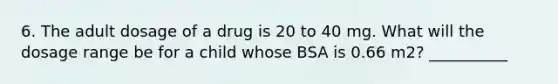 6. The adult dosage of a drug is 20 to 40 mg. What will the dosage range be for a child whose BSA is 0.66 m2? __________