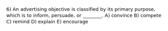 6) An advertising objective is classified by its primary purpose, which is to inform, persuade, or ________. A) convince B) compete C) remind D) explain E) encourage