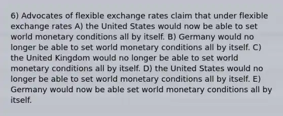 6) Advocates of flexible exchange rates claim that under flexible exchange rates A) the United States would now be able to set world monetary conditions all by itself. B) Germany would no longer be able to set world monetary conditions all by itself. C) the United Kingdom would no longer be able to set world monetary conditions all by itself. D) the United States would no longer be able to set world monetary conditions all by itself. E) Germany would now be able set world monetary conditions all by itself.