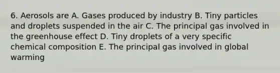 6. Aerosols are A. Gases produced by industry B. Tiny particles and droplets suspended in the air C. The principal gas involved in the <a href='https://www.questionai.com/knowledge/kSLZFxwGpF-greenhouse-effect' class='anchor-knowledge'>greenhouse effect</a> D. Tiny droplets of a very specific <a href='https://www.questionai.com/knowledge/kyw8ckUHTv-chemical-composition' class='anchor-knowledge'>chemical composition</a> E. The principal gas involved in global warming