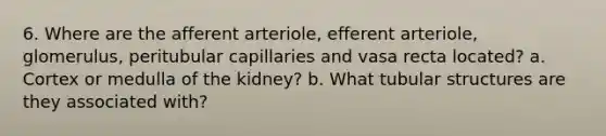 6. Where are the afferent arteriole, efferent arteriole, glomerulus, peritubular capillaries and vasa recta located? a. Cortex or medulla of the kidney? b. What tubular structures are they associated with?