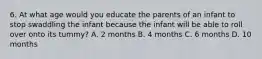 6. At what age would you educate the parents of an infant to stop swaddling the infant because the infant will be able to roll over onto its tummy? A. 2 months B. 4 months C. 6 months D. 10 months