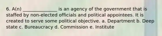 6. A(n) _______________ is an agency of the government that is staffed by non-elected officials and political appointees. It is created to serve some political objective. a. Department b. Deep state c. Bureaucracy d. Commission e. Institute