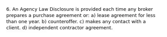 6. An Agency Law Disclosure is provided each time any broker prepares a purchase agreement or: a) lease agreement for less than one year. b) counteroffer. c) makes any contact with a client. d) independent contractor agreement.