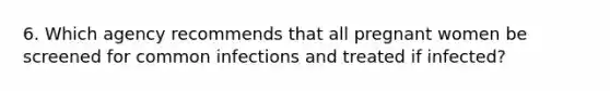 6. Which agency recommends that all pregnant women be screened for common infections and treated if infected?
