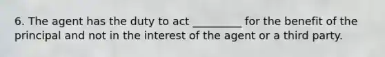 6. The agent has the duty to act _________ for the benefit of the principal and not in the interest of the agent or a third party.