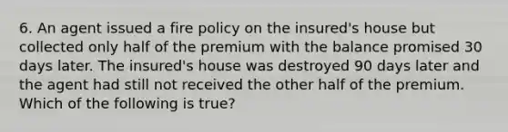 6. An agent issued a fire policy on the insured's house but collected only half of the premium with the balance promised 30 days later. The insured's house was destroyed 90 days later and the agent had still not received the other half of the premium. Which of the following is true?