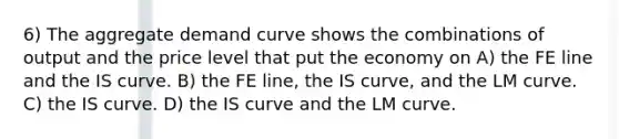 6) The aggregate demand curve shows the combinations of output and the price level that put the economy on A) the FE line and the IS curve. B) the FE line, the IS curve, and the LM curve. C) the IS curve. D) the IS curve and the LM curve.