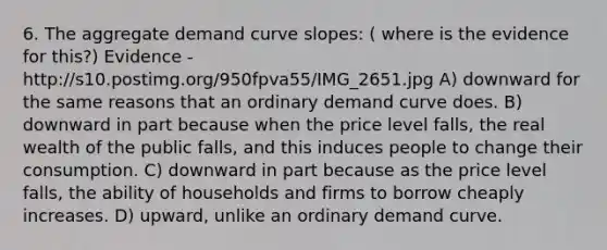 6. The aggregate demand curve slopes: ( where is the evidence for this?) Evidence - http://s10.postimg.org/950fpva55/IMG_2651.jpg A) downward for the same reasons that an ordinary demand curve does. B) downward in part because when the price level falls, the real wealth of the public falls, and this induces people to change their consumption. C) downward in part because as the price level falls, the ability of households and firms to borrow cheaply increases. D) upward, unlike an ordinary demand curve.