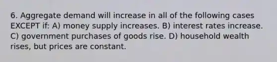 6. Aggregate demand will increase in all of the following cases EXCEPT if: A) money supply increases. B) interest rates increase. C) government purchases of goods rise. D) household wealth rises, but prices are constant.