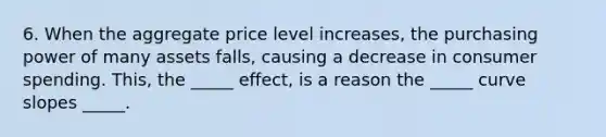 6. When the aggregate price level increases, the purchasing power of many assets falls, causing a decrease in consumer spending. This, the _____ effect, is a reason the _____ curve slopes _____.