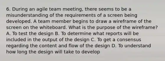 6. During an agile team meeting, there seems to be a misunderstanding of the requirements of a screen being developed. A team member begins to draw a wireframe of the screen on the whiteboard. What is the purpose of the wireframe? A. To test the design B. To determine what reports will be included in the output of the design C. To get a consensus regarding the content and flow of the design D. To understand how long the design will take to develop