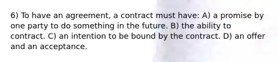 6) To have an agreement, a contract must have: A) a promise by one party to do something in the future. B) the ability to contract. C) an intention to be bound by the contract. D) an offer and an acceptance.