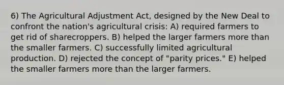 6) The Agricultural Adjustment Act, designed by the New Deal to confront the nation's agricultural crisis: A) required farmers to get rid of sharecroppers. B) helped the larger farmers more than the smaller farmers. C) successfully limited agricultural production. D) rejected the concept of "parity prices." E) helped the smaller farmers more than the larger farmers.