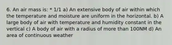 6. An air mass is: * 1/1 a) An extensive body of air within which the temperature and moisture are uniform in the horizontal. b) A large body of air with temperature and humidity constant in the vertical c) A body of air with a radius of more than 100NM d) An area of continuous weather