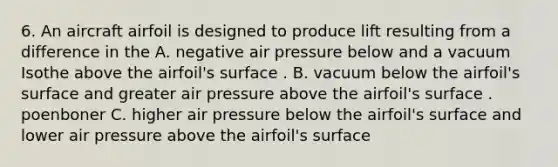 6. An aircraft airfoil is designed to produce lift resulting from a difference in the A. negative air pressure below and a vacuum Isothe above the airfoil's surface . B. vacuum below the airfoil's surface and greater air pressure above the airfoil's surface . poenboner C. higher air pressure below the airfoil's surface and lower air pressure above the airfoil's surface