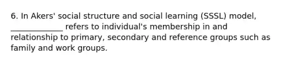 6. In Akers' social structure and social learning (SSSL) model, _____________ refers to individual's membership in and relationship to primary, secondary and reference groups such as family and work groups.