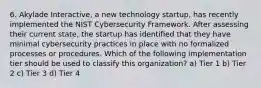 6. Akylade Interactive, a new technology startup, has recently implemented the NIST Cybersecurity Framework. After assessing their current state, the startup has identiﬁed that they have minimal cybersecurity practices in place with no formalized processes or procedures. Which of the following implementation tier should be used to classify this organization? a) Tier 1 b) Tier 2 c) Tier 3 d) Tier 4