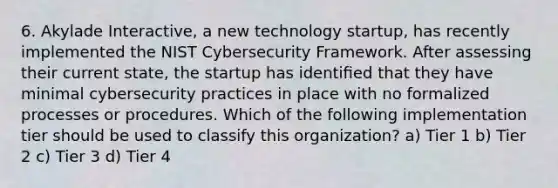 6. Akylade Interactive, a new technology startup, has recently implemented the NIST Cybersecurity Framework. After assessing their current state, the startup has identiﬁed that they have minimal cybersecurity practices in place with no formalized processes or procedures. Which of the following implementation tier should be used to classify this organization? a) Tier 1 b) Tier 2 c) Tier 3 d) Tier 4