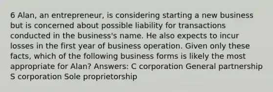 6 Alan, an entrepreneur, is considering starting a new business but is concerned about possible liability for transactions conducted in the business's name. He also expects to incur losses in the first year of business operation. Given only these facts, which of the following business forms is likely the most appropriate for Alan? Answers: C corporation General partnership S corporation Sole proprietorship