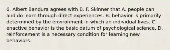 6. Albert Bandura agrees with B. F. Skinner that A. people can and do learn through direct experiences. B. behavior is primarily determined by the environment in which an individual lives. C. enactive behavior is the basic datum of psychological science. D. reinforcement is a necessary condition for learning new behaviors.