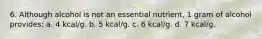 6. Although alcohol is not an essential nutrient, 1 gram of alcohol provides: a. 4 kcal/g. b. 5 kcal/g. c. 6 kcal/g. d. 7 kcal/g.