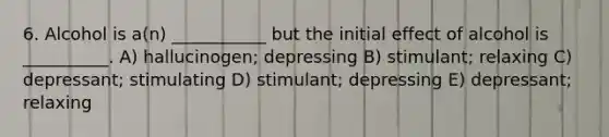 6. Alcohol is a(n) ___________ but the initial effect of alcohol is __________. A) hallucinogen; depressing B) stimulant; relaxing C) depressant; stimulating D) stimulant; depressing E) depressant; relaxing