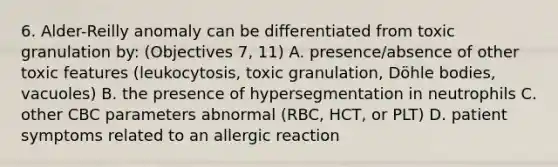 6. Alder-Reilly anomaly can be differentiated from toxic granulation by: (Objectives 7, 11) A. presence/absence of other toxic features (leukocytosis, toxic granulation, Döhle bodies, vacuoles) B. the presence of hypersegmentation in neutrophils C. other CBC parameters abnormal (RBC, HCT, or PLT) D. patient symptoms related to an allergic reaction