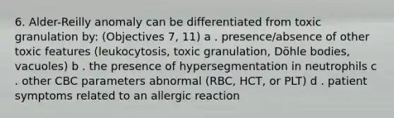 6. Alder-Reilly anomaly can be differentiated from toxic granulation by: (Objectives 7, 11) a . presence/absence of other toxic features (leukocytosis, toxic granulation, Döhle bodies, vacuoles) b . the presence of hypersegmentation in neutrophils c . other CBC parameters abnormal (RBC, HCT, or PLT) d . patient symptoms related to an allergic reaction