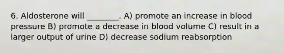 6. Aldosterone will ________. A) promote an increase in blood pressure B) promote a decrease in blood volume C) result in a larger output of urine D) decrease sodium reabsorption