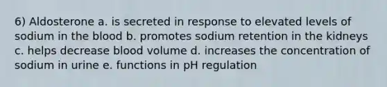 6) Aldosterone a. is secreted in response to elevated levels of sodium in <a href='https://www.questionai.com/knowledge/k7oXMfj7lk-the-blood' class='anchor-knowledge'>the blood</a> b. promotes sodium retention in the kidneys c. helps decrease blood volume d. increases the concentration of sodium in urine e. functions in pH regulation